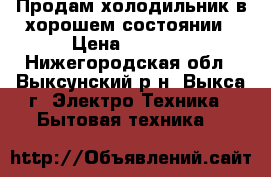 Продам холодильник в хорошем состоянии › Цена ­ 2 000 - Нижегородская обл., Выксунский р-н, Выкса г. Электро-Техника » Бытовая техника   